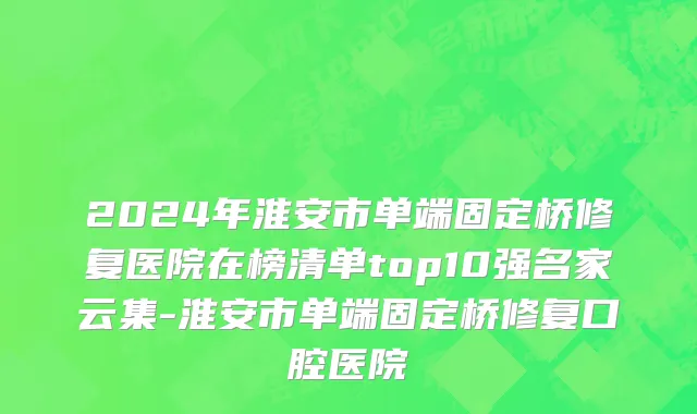 2024年淮安市单端固定桥修复医院在榜清单top10强名家云集-淮安市单端固定桥修复口腔医院