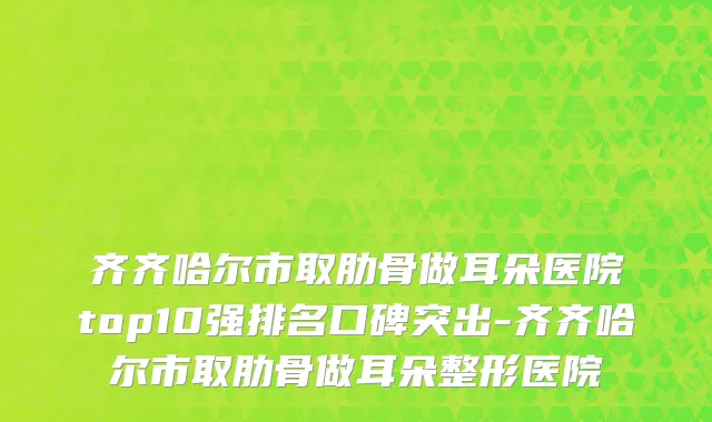 齐齐哈尔市取肋骨做耳朵医院top10强排名口碑突出-齐齐哈尔市取肋骨做耳朵整形医院