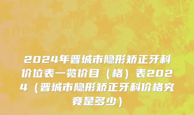 2024年晋城市隐形矫正牙科价位表一览价目（格）表2024（晋城市隐形矫正牙科价格究竟是多少）