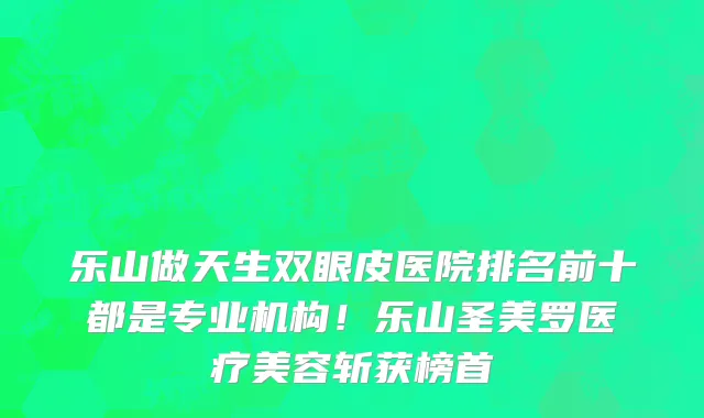 乐山做天生双眼皮医院排名前十都是专业机构!乐山圣美罗医疗美容斩获榜首