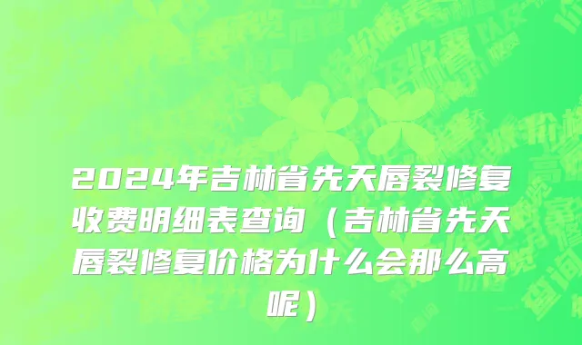 2024年吉林省先天唇裂修复收费明细表查询（吉林省先天唇裂修复价格为什么会那么高呢）