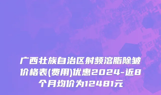 广西壮族自治区射频溶脂除皱价格表(费用)优惠2024-近8个月均价为12481元