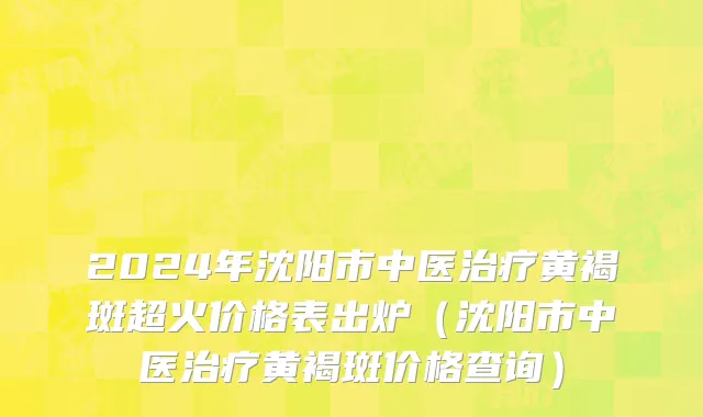 2024年沈阳市中医治疗黄褐斑超火价格表出炉（沈阳市中医治疗黄褐斑价格查询）