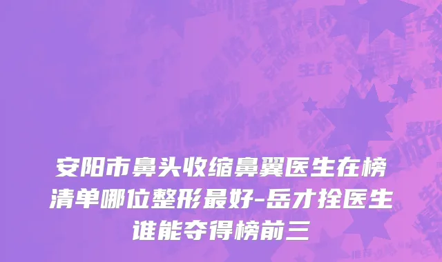 安阳市鼻头收缩鼻翼医生在榜清单哪位整形最好-岳才拴医生谁能夺得榜前三