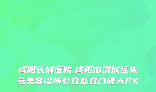 咸阳长城医院,咸阳市渭城区朱燕美容诊所公立私立口碑大PK