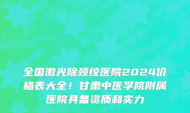 全国激光除颈纹医院2024价格表大全!甘肃中医学院附属医院具备资质和实力