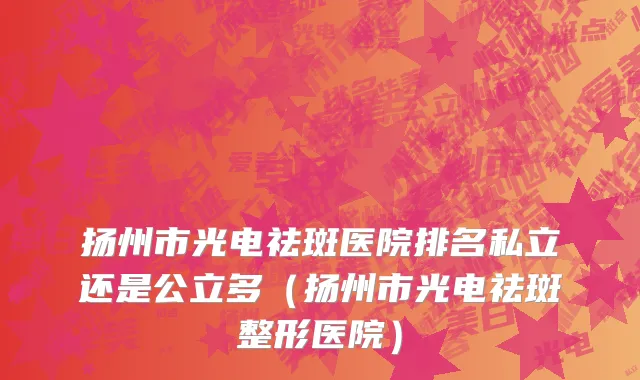 扬州市光电祛斑医院排名私立还是公立多（扬州市光电祛斑整形医院）