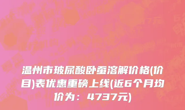 温州市玻尿酸卧蚕溶解价格(价目)表优惠重磅上线(近6个月均价为：4737元)