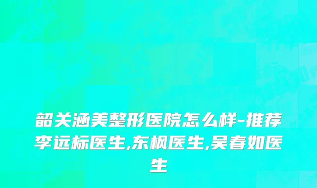 韶关涵美整形医院怎么样-推荐李远标医生,东枫医生,吴春如医生
