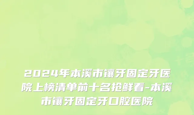 2024年本溪市镶牙固定牙医院上榜清单前十名抢鲜看-本溪市镶牙固定牙口腔医院