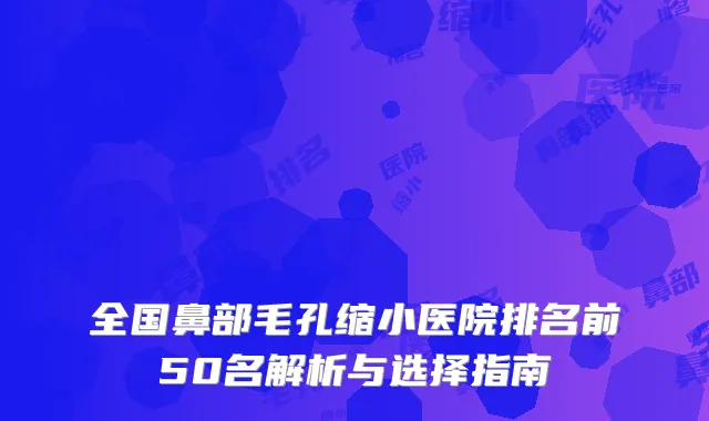 全国鼻部毛孔缩小医院排名前50名解析与选择指南