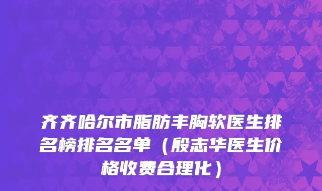 齐齐哈尔市脂肪丰胸软医生排名榜排名名单（殷志华医生价格收费合理化）