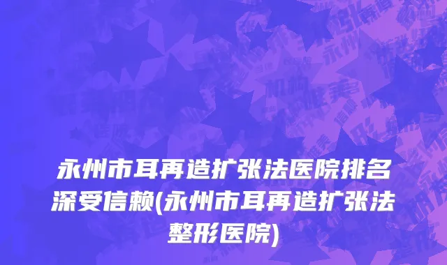 永州市耳再造扩张法医院排名深受信赖(永州市耳再造扩张法整形医院)