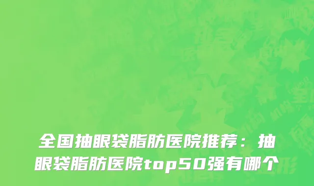 全国抽眼袋脂肪医院推荐：抽眼袋脂肪医院top50强有哪个