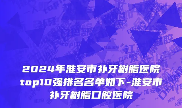 2024年淮安市补牙树脂医院top10强排名名单如下-淮安市补牙树脂口腔医院