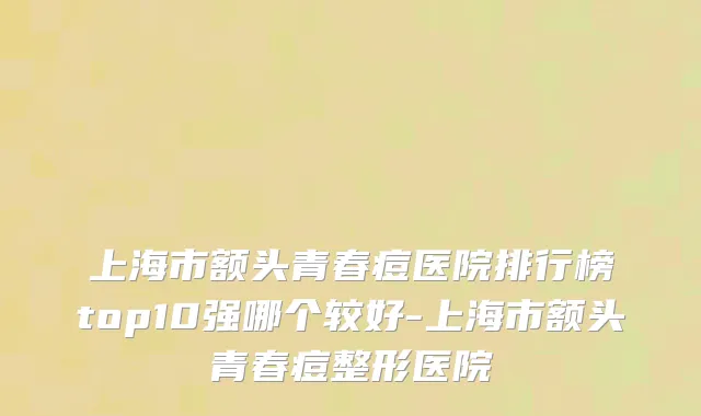 上海市额头青春痘医院排行榜top10强哪个较好-上海市额头青春痘整形医院