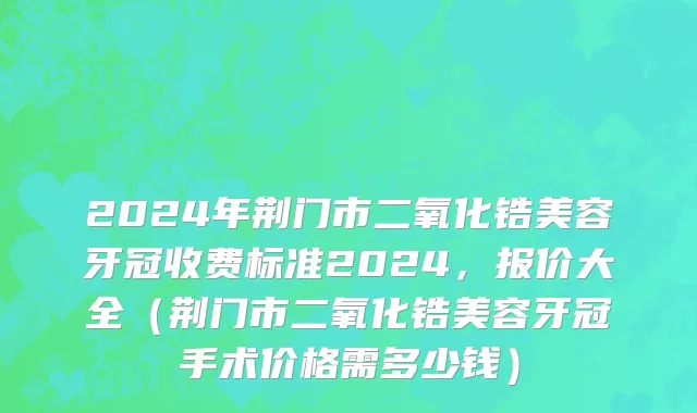 2024年荆门市二氧化锆美容牙冠收费标准2024，报价大全（荆门市二氧化锆美容牙冠手术价格需多少钱）