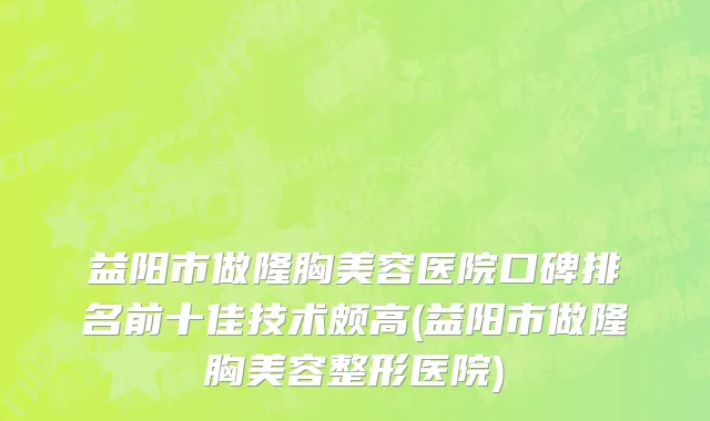 益阳市做隆胸美容医院口碑排名前十佳技术颇高(益阳市做隆胸美容整形医院)