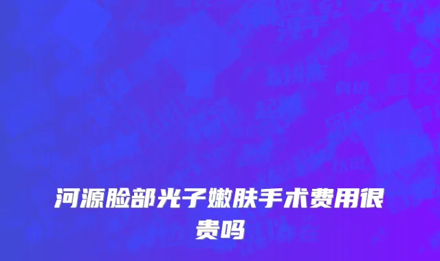 河源脸部光子嫩肤手术费用很贵吗