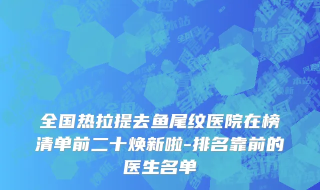 全国热拉提去鱼尾纹医院在榜清单前二十焕新啦-排名靠前的医生名单