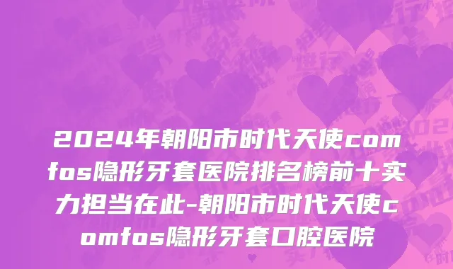 2024年朝阳市时代天使comfos隐形牙套医院排名榜前十实力担当在此-朝阳市时代天使comfos隐形牙套口腔医院