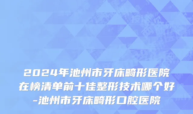 2024年池州市牙床畸形医院在榜清单前十佳整形技术哪个好-池州市牙床畸形口腔医院