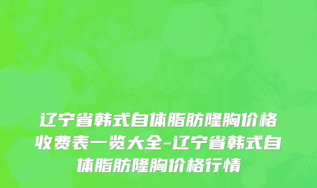 辽宁省韩式自体脂肪隆胸价格收费表一览大全-辽宁省韩式自体脂肪隆胸价格行情