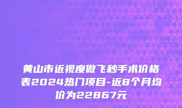 黄山市近视度做飞秒手术价格表2024热门项目-近8个月均价为22867元