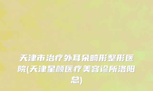 天津市治疗外耳朵畸形整形医院(天津星颜医疗美容诊所洛阳总)