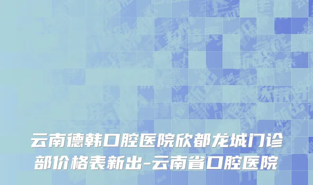云南德韩口腔医院欣都龙城门诊部价格表新出-云南省口腔医院