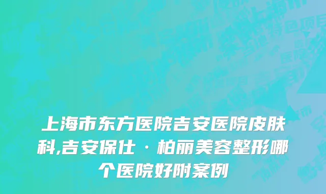 上海市东方医院吉安医院皮肤科,吉安保仕·柏丽美容整形哪个医院好附案例