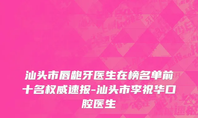 汕头市唇龅牙医生在榜名单前十名权威速报-汕头市李祝华口腔医生