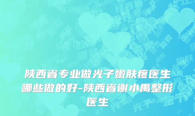 陕西省专业做光子嫩肤疼医生哪些做的好-陕西省谢小禹整形医生