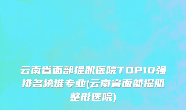 云南省面部提肌医院TOP10强排名榜谁专业(云南省面部提肌整形医院)