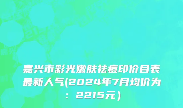 嘉兴市彩光嫩肤祛痘印价目表最新人气(2024年7月均价为：2215元）