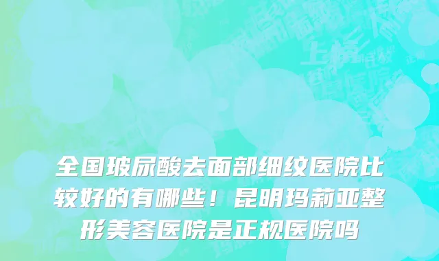 全国玻尿酸去面部细纹医院比较好的有哪些!昆明玛莉亚整形美容医院是正规医院吗