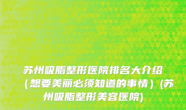 苏州吸脂整形医院排名大介绍（想要美丽必须知道的事情）(苏州吸脂整形美容医院)