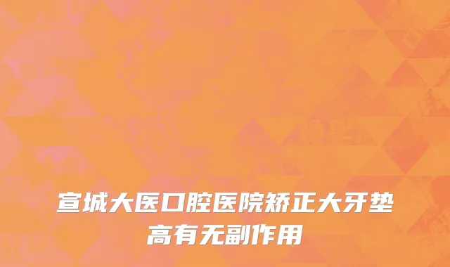 宣城大医口腔医院矫正大牙垫高有无副作用