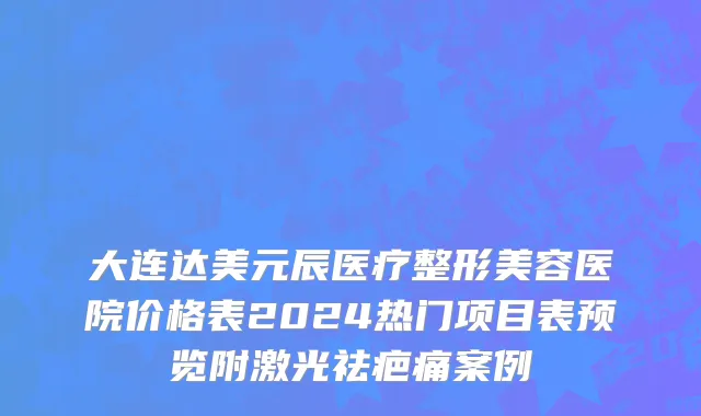 大连达美元辰医疗整形美容医院价格表2024热门项目表预览附激光祛疤痛案例