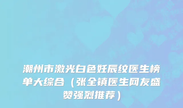 潮州市激光白色妊辰纹医生榜单大综合（张全镇医生网友盛赞强烈推荐）