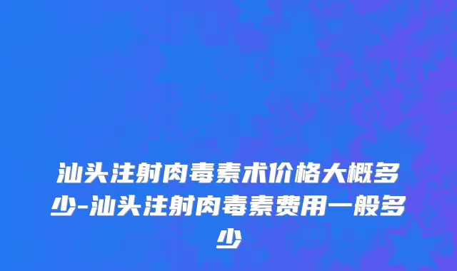 汕头注射肉毒素术价格大概多少-汕头注射肉毒素费用一般多少