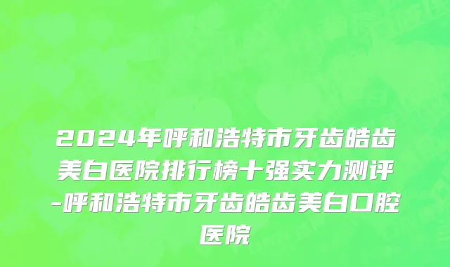 2024年呼和浩特市牙齿皓齿美白医院排行榜十强实力测评-呼和浩特市牙齿皓齿美白口腔医院