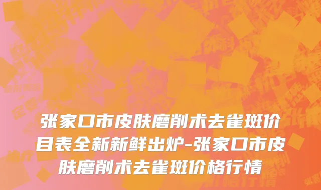 张家口市皮肤磨削术去雀斑价目表全新新鲜出炉-张家口市皮肤磨削术去雀斑价格行情