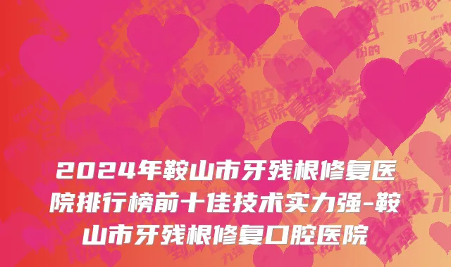 2024年鞍山市牙残根修复医院排行榜前十佳技术实力强-鞍山市牙残根修复口腔医院