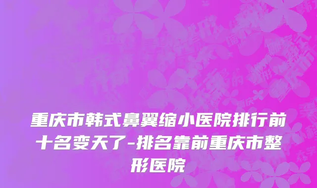 重庆市韩式鼻翼缩小医院排行前十名变天了-排名靠前重庆市整形医院