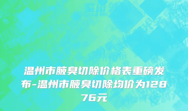 温州市腋臭切除价格表重磅发布-温州市腋臭切除均价为12876元