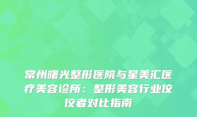 常州曙光整形医院与星美汇医疗美容诊所：整形美容行业佼佼者对比指南