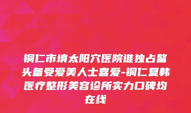 铜仁市填太阳穴医院谁独占鳌头备受爱美人士喜爱-铜仁夏韩医疗整形美容诊所实力口碑均在线