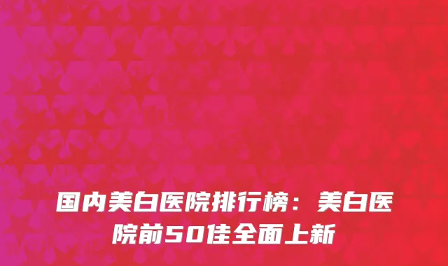 国内美白医院排行榜：美白医院前50佳全面上新