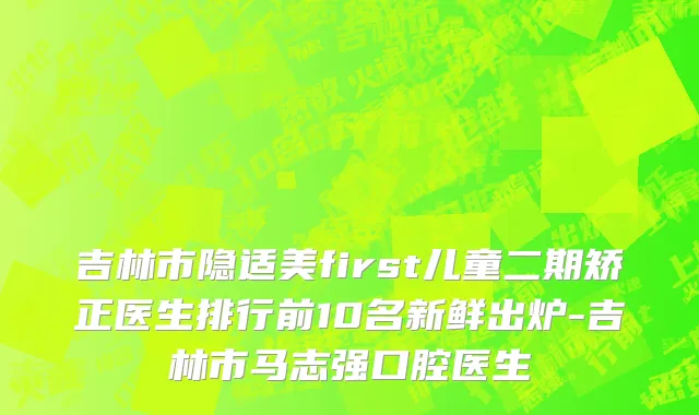 吉林市隐适美first儿童二期矫正医生排行前10名新鲜出炉-吉林市马志强口腔医生
